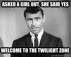 asked a girl out, she said yes welcome to the twilight zone  Twilight zone