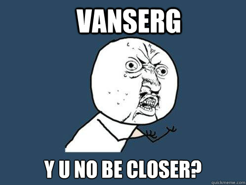 Vanserg y u no be closer? - Vanserg y u no be closer?  Y U No