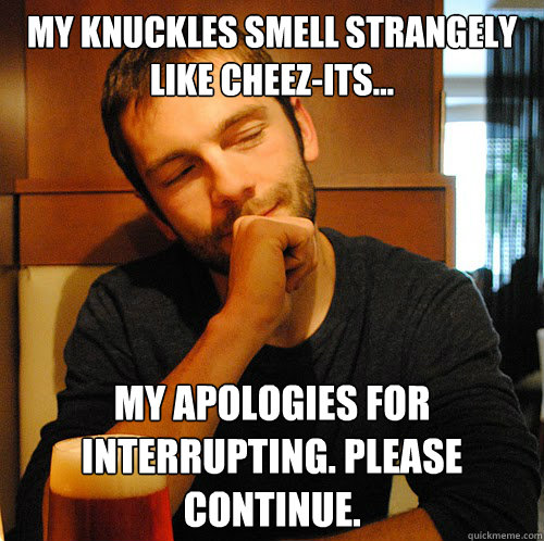 My knuckles smell strangely like cheez-its... My apologies for interrupting. Please continue.  