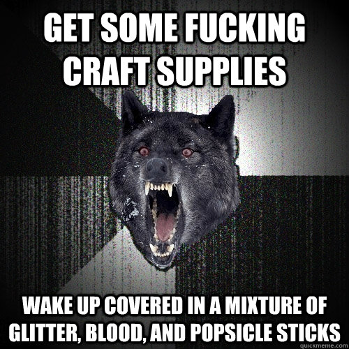 GET SOME FUCKING CRAFT SUPPLIES WAKE UP COVERED IN A MIXTURE OF GLITTER, BLOOD, AND POPSICLE STICKS  Insanity Wolf