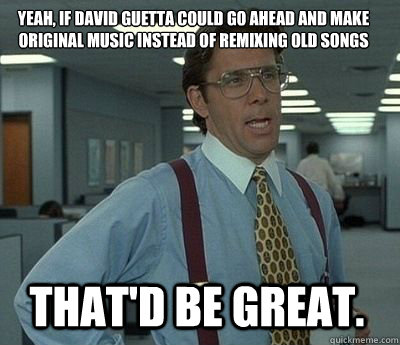 yeah, if David Guetta could go ahead and make original music instead of remixing old songs That'd be great. - yeah, if David Guetta could go ahead and make original music instead of remixing old songs That'd be great.  Bill Lumbergh