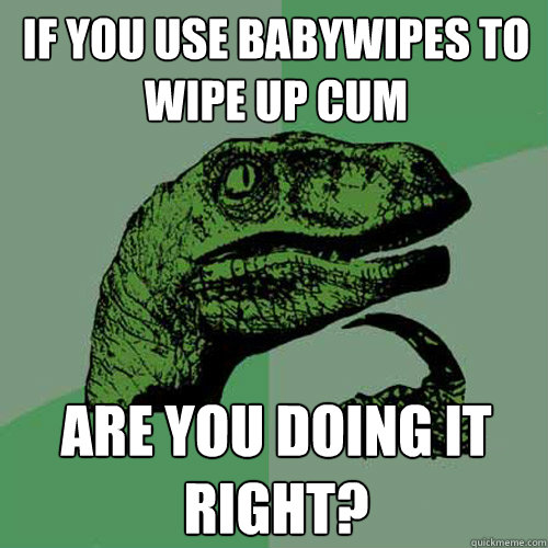 if you use babywipes to wipe up cum are you doing it right?  Philosoraptor