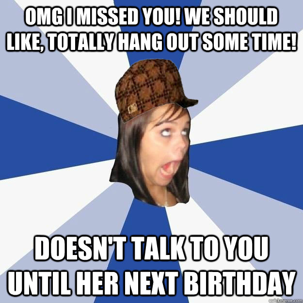 OMG i missed you! we should like, totally hang out some time! Doesn't talk to you until her next birthday  