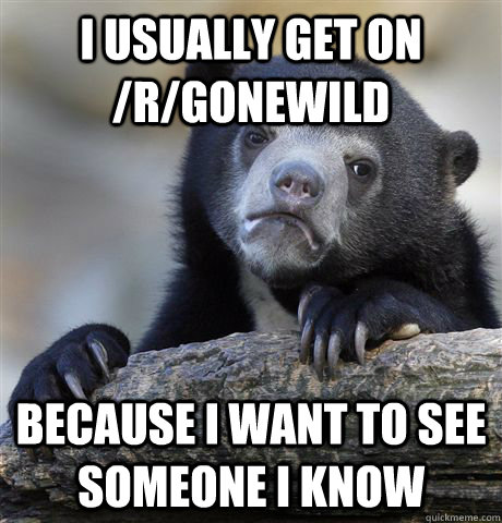 I usually get on /r/Gonewild   Because i want to see someone I know  Confession Bear