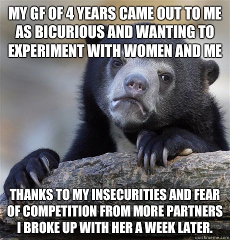 My gf of 4 years came out to me as Bicurious and wanting to experiment with women and me Thanks to my insecurities and fear of competition from more partners I broke up with her a week later.  - My gf of 4 years came out to me as Bicurious and wanting to experiment with women and me Thanks to my insecurities and fear of competition from more partners I broke up with her a week later.   Confession Bear