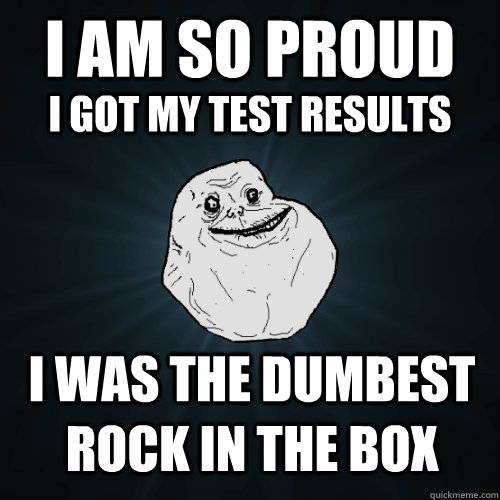 I am so proud I was the dumbest rock in the box I got my test results  Forever Alone