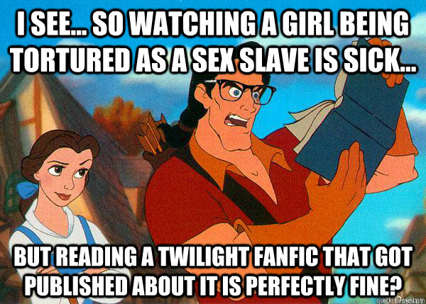 I see... so watching a girl being tortured as a sex slave is sick... but reading a twilight fanfic that got published about it is perfectly fine?  Hipster Gaston