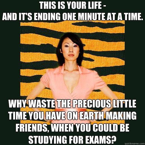 This is your life -
and it's ending one minute at a time. why waste the precious little time you have on earth making friends, when you could be studying for exams?  Tiger Mom