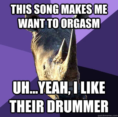 This Song Makes Me Want to Orgasm Uh...yeah, I like their drummer  Sexually Oblivious Rhino