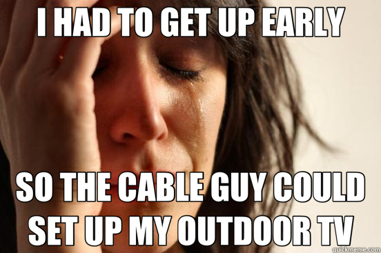 I HAD TO GET UP EARLY SO THE CABLE GUY COULD SET UP MY OUTDOOR TV  First World Problems