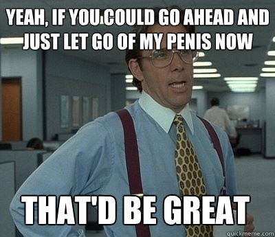 Yeah, if you could go ahead and just let go of my penis now That'd be great - Yeah, if you could go ahead and just let go of my penis now That'd be great  Bill Lumbergh