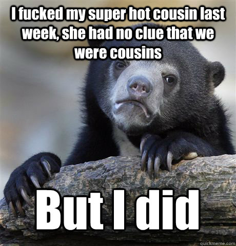 I fucked my super hot cousin last week, she had no clue that we were cousins But I did  Confession Bear