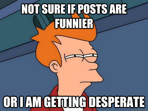 Not sure if posts are funnier Or i am getting desperate   Futurama Fry