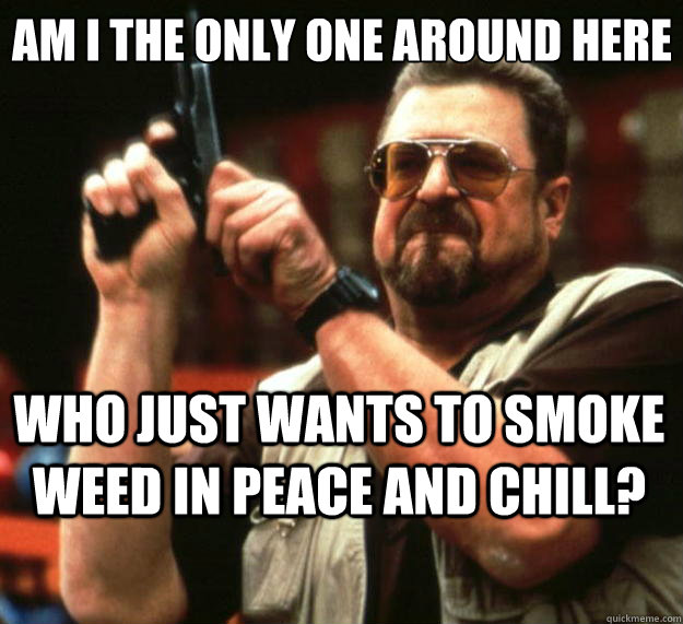 Am I the only one around here Who just wants to smoke weed in peace and chill?  Big Lebowski