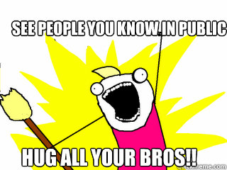 SEE PEOPLE YOU KNOW IN PUBLIC HUG ALL YOUR BROS!!  All The Things