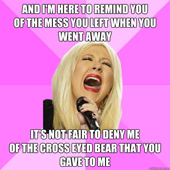 And I'm here to remind you
Of the mess you left when you went away It's not fair to deny me
Of the cross eyed bear that you gave to me  Wrong Lyrics Christina