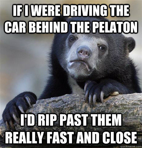 if i were driving the car behind the pelaton i'd rip past them really fast and close  Confession Bear