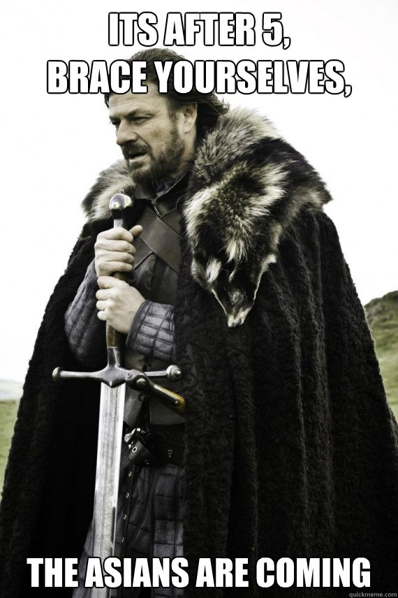 Its after 5,
Brace yourselves, The asians are coming  Brace yourself