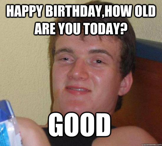 HAPPY BIRTHDAY,HOW OLD ARE YOU TODAY? GOOD - HAPPY BIRTHDAY,HOW OLD ARE YOU TODAY? GOOD  10 Guy