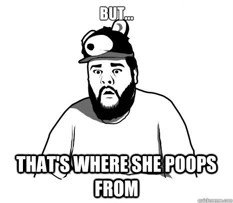 But... that's where she poops from  Sad Bear Guy