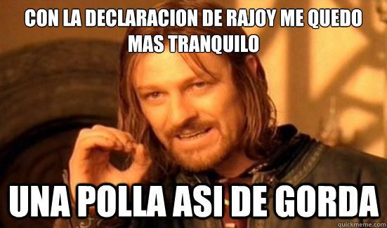 Con la declaracion de rajoy me quedo mas tranquilo una polla asi de gorda  Boromir