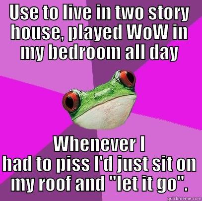 USE TO LIVE IN TWO STORY HOUSE, PLAYED WOW IN MY BEDROOM ALL DAY WHENEVER I HAD TO PISS I'D JUST SIT ON MY ROOF AND 