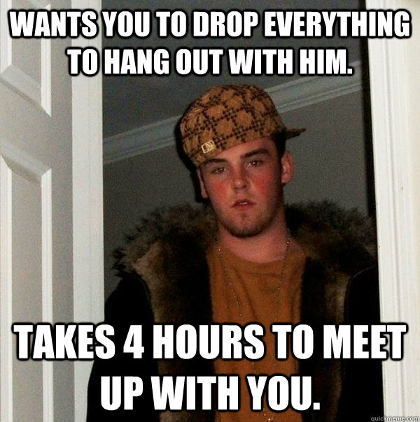 Wants you to drop everything to hang out with him. Takes 4 hours to meet up with you.  Scumbag Steve