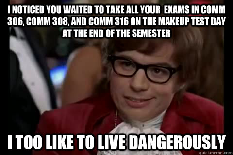 I noticed you waited to take all your  exams in Comm 306, Comm 308, and Comm 316 on the makeup test day at the end of the semester i too like to live dangerously  Dangerously - Austin Powers