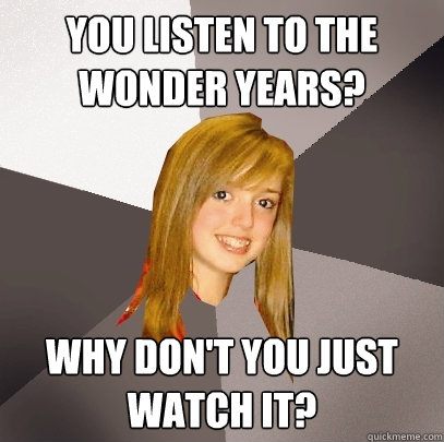 You listen to The Wonder Years? Why don't you just watch it?  Musically Oblivious 8th Grader