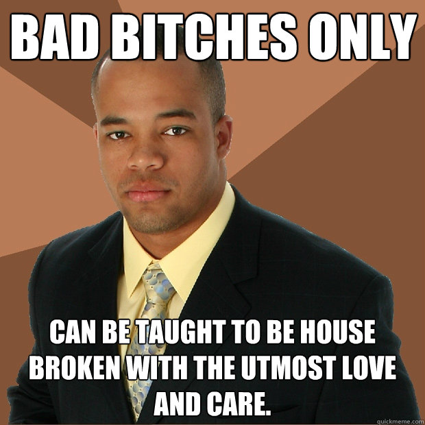 Bad bitches only can be taught to be house broken with the utmost love and care. - Bad bitches only can be taught to be house broken with the utmost love and care.  Successful Black Man