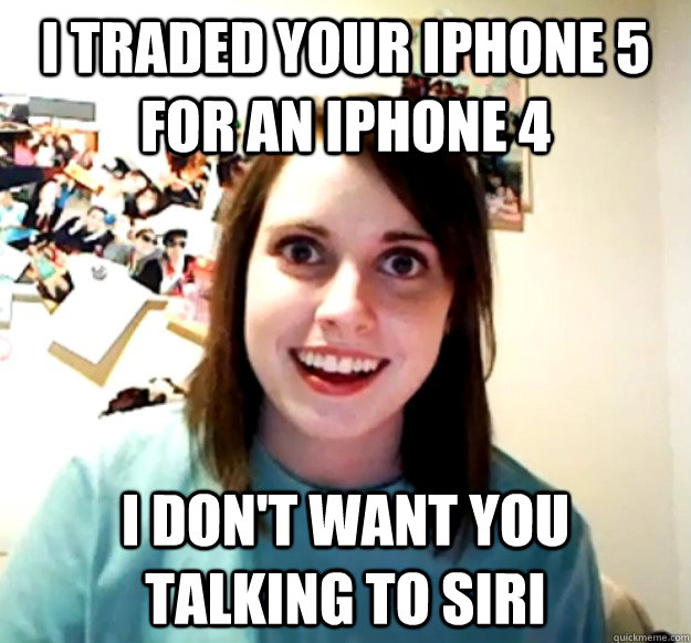 I traded your iphone 5 for an iphone 4 I don't want you talking to siri - I traded your iphone 5 for an iphone 4 I don't want you talking to siri  Overly Attached Girlfriend