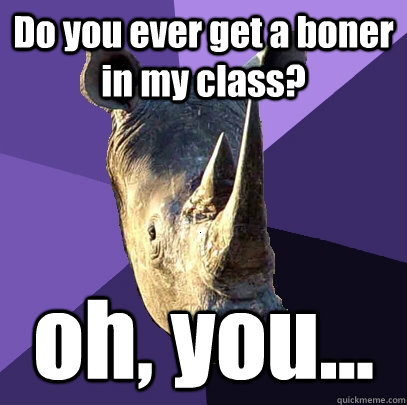 Do you ever get a boner in my class? oh, you...  Sexually Oblivious Rhino