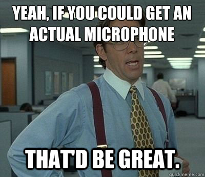 Yeah, if you could get an actual microphone That'd be great.  Bill lumberg