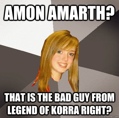 Amon amarth? That is the bad guy from legend of korra right?  Musically Oblivious 8th Grader