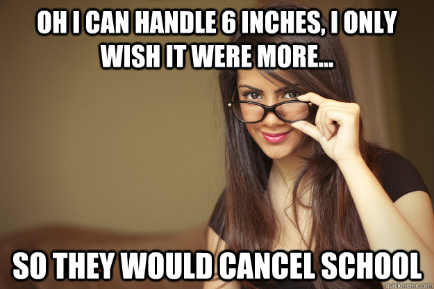 Oh I can handle 6 inches, I only wish it were more... So they would cancel school  Actual Sexual Advice Girl