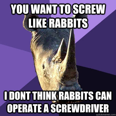 you want to screw like rabbits i dont think rabbits can operate a screwdriver  Sexually Oblivious Rhino