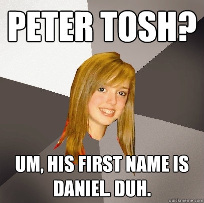 Peter Tosh? Um, his first name is Daniel. duh.  Musically Oblivious 8th Grader