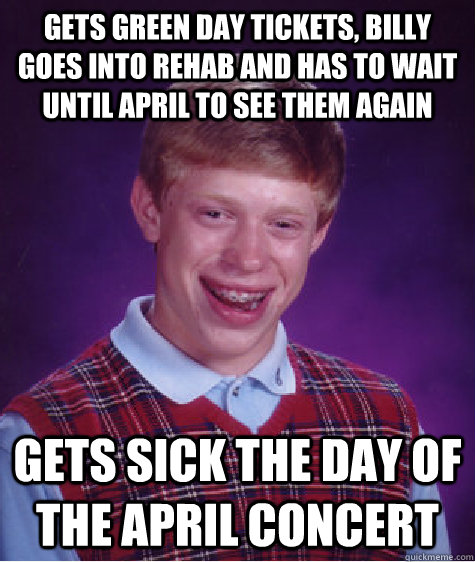 gets green day tickets, billy goes into rehab and has to wait until april to see them again gets sick the day of the april concert  Bad Luck Brian