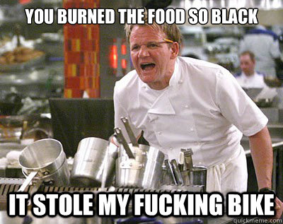 You burned the food so black it stole my fucking bike  Chef Ramsay