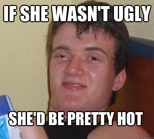 If she wasn't ugly she'd be pretty hot  10 Guy