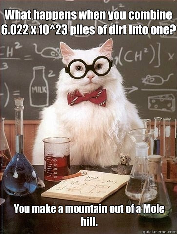 What happens when you combine 6.022 x 10^23 piles of dirt into one? You make a mountain out of a Mole hill. - What happens when you combine 6.022 x 10^23 piles of dirt into one? You make a mountain out of a Mole hill.  Chemistry Cat