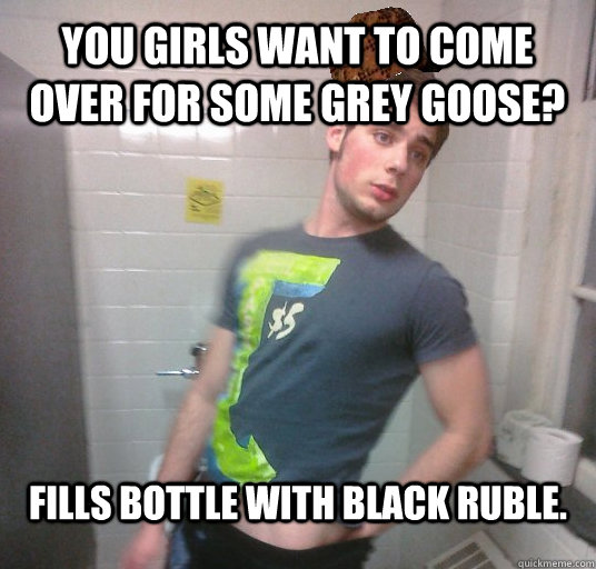 You girls want to come over for some grey goose? Fills bottle with Black Ruble.  Scumbag Roommate