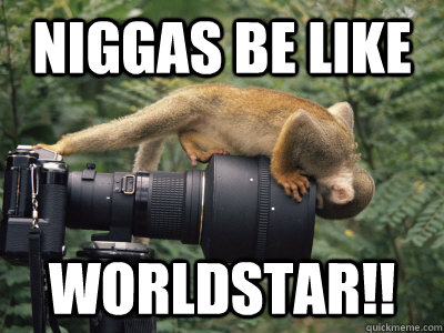 NIggas be like WORLDSTAR!!  WORLD STAR