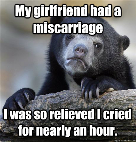 My girlfriend had a miscarriage I was so relieved I cried for nearly an hour.   Confession Bear