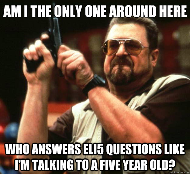 Am I the only one around here Who answers ELI5 questions like I'm talking to a five year old?  Big Lebowski