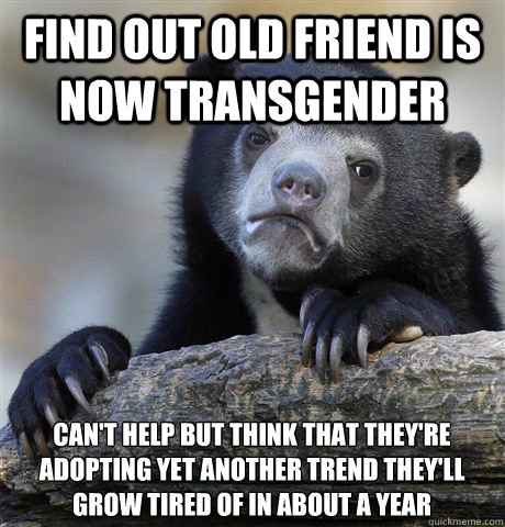 Find out old friend is now transgender can't help but think that they're adopting yet another trend they'll grow tired of in about a year  Confession Bear