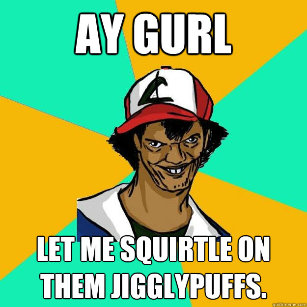 Ay Gurl Let me squirtle on them Jigglypuffs.  Ash Pedreiro