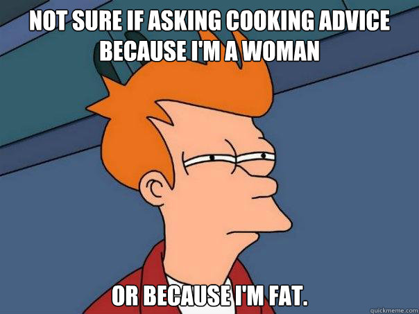 Not sure if asking cooking advice because I'm a woman Or because I'm fat.  Futurama Fry