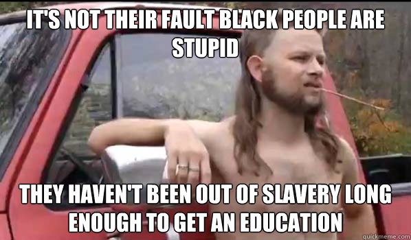 It's not their fault black people are stupid they haven't been out of slavery long enough to get an education  Almost Politically Correct Redneck