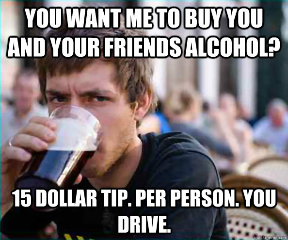 You want me to buy you and your friends alcohol? 15 dollar tip. per person. you drive.  Lazy College Senior